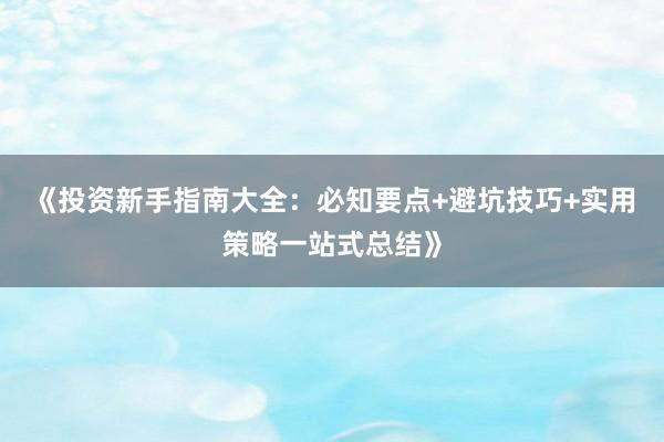 《投资新手指南大全：必知要点+避坑技巧+实用策略一站式总结》