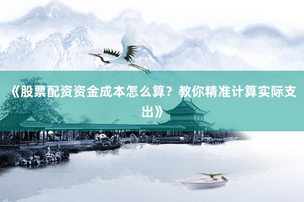 《股票配资资金成本怎么算？教你精准计算实际支出》