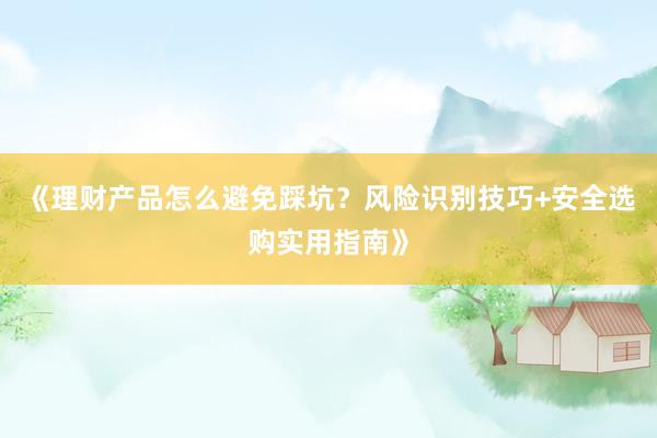 《理财产品怎么避免踩坑？风险识别技巧+安全选购实用指南》