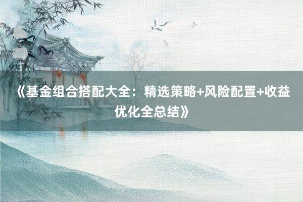 《基金组合搭配大全：精选策略+风险配置+收益优化全总结》