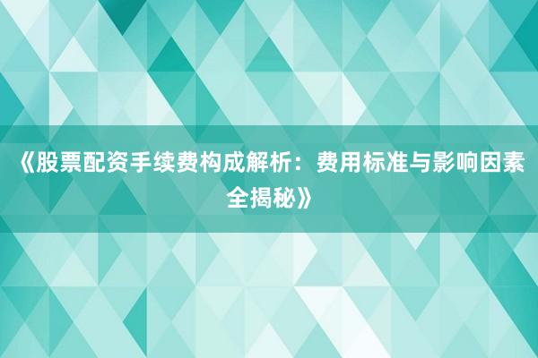 《股票配资手续费构成解析：费用标准与影响因素全揭秘》