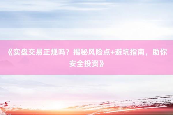 《实盘交易正规吗？揭秘风险点+避坑指南，助你安全投资》