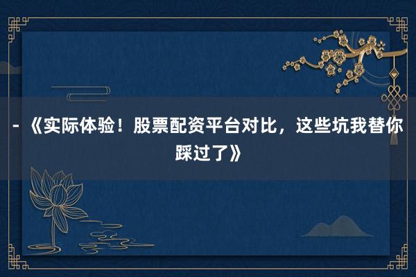 - 《实际体验！股票配资平台对比，这些坑我替你踩过了》