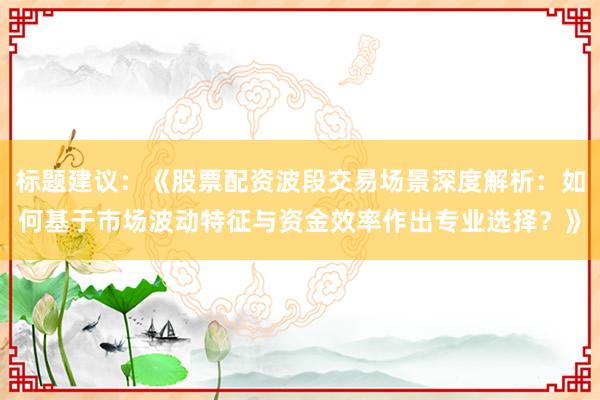 标题建议：《股票配资波段交易场景深度解析：如何基于市场波动特征与资金效率作出专业选择？》