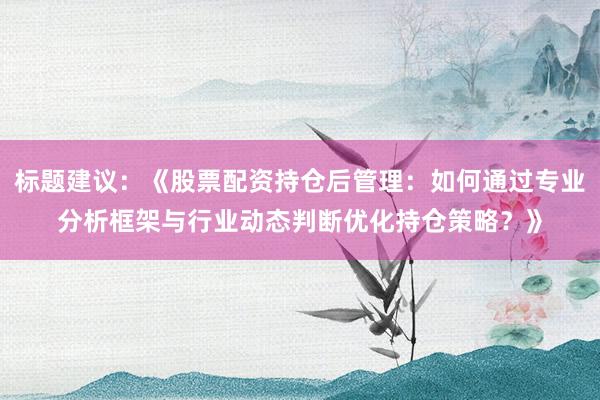 标题建议：《股票配资持仓后管理：如何通过专业分析框架与行业动态判断优化持仓策略？》