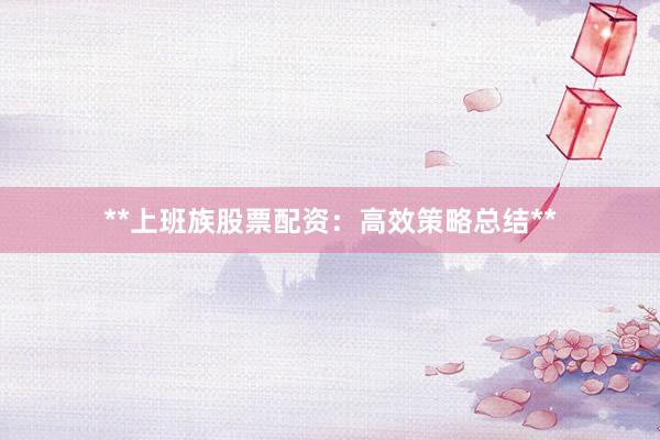 **上班族股票配资：高效策略总结**