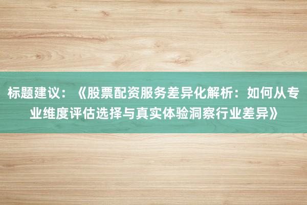 标题建议：《股票配资服务差异化解析：如何从专业维度评估选择与真实体验洞察行业差异》