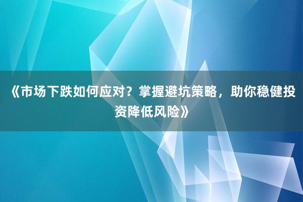 《市场下跌如何应对？掌握避坑策略，助你稳健投资降低风险》