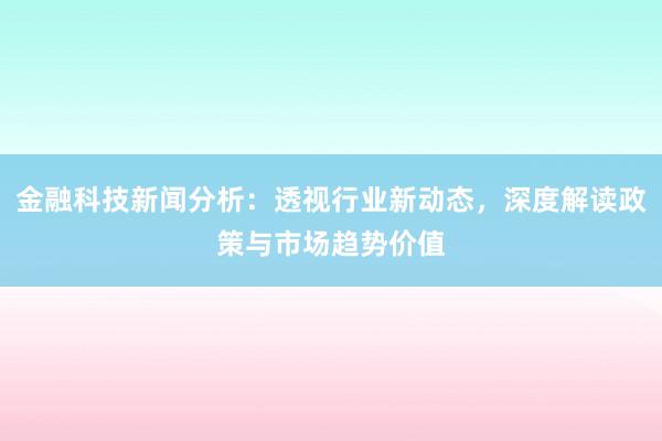 金融科技新闻分析：透视行业新动态，深度解读政策与市场趋势价值