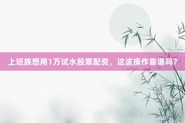 上班族想用1万试水股票配资，这波操作靠谱吗？