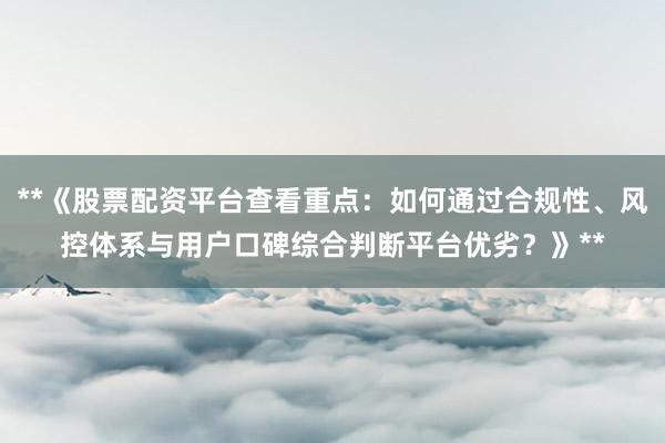 **《股票配资平台查看重点：如何通过合规性、风控体系与用户口碑综合判断平台优劣？》**