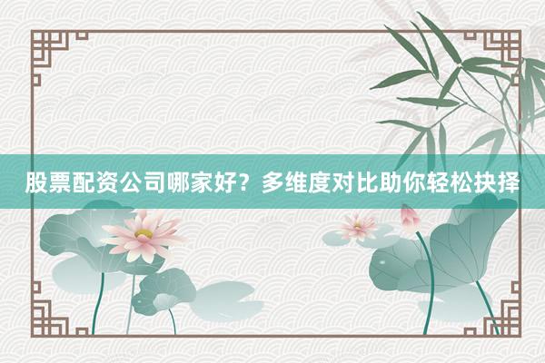 股票配资公司哪家好？多维度对比助你轻松抉择