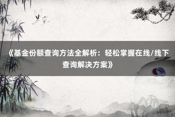 《基金份额查询方法全解析：轻松掌握在线/线下查询解决方案》
