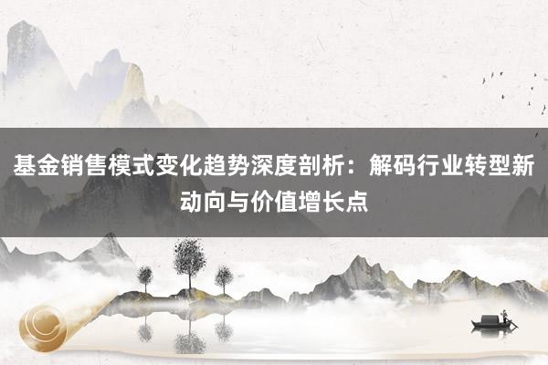 基金销售模式变化趋势深度剖析：解码行业转型新动向与价值增长点