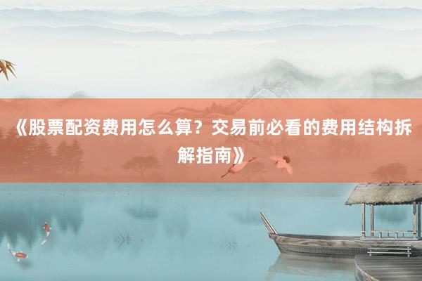《股票配资费用怎么算？交易前必看的费用结构拆解指南》