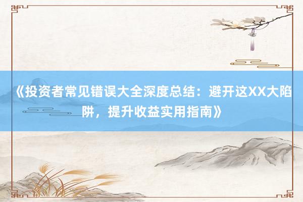 《投资者常见错误大全深度总结：避开这XX大陷阱，提升收益实用指南》