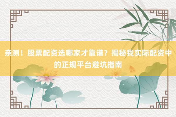 亲测！股票配资选哪家才靠谱？揭秘我实际配资中的正规平台避坑指南