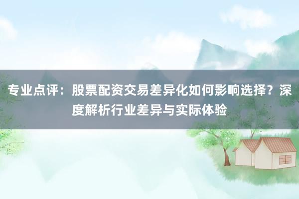 专业点评：股票配资交易差异化如何影响选择？深度解析行业差异与实际体验