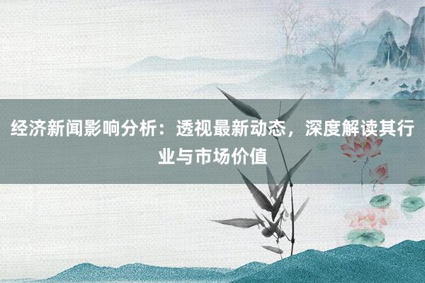 经济新闻影响分析：透视最新动态，深度解读其行业与市场价值