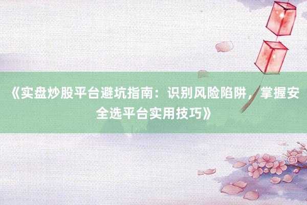 《实盘炒股平台避坑指南：识别风险陷阱，掌握安全选平台实用技巧》
