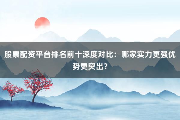 股票配资平台排名前十深度对比：哪家实力更强优势更突出？
