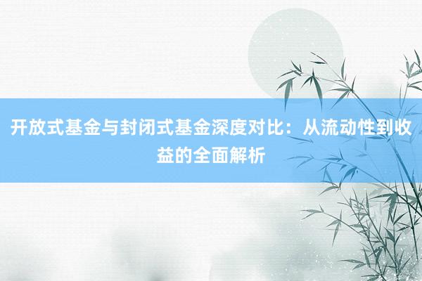 开放式基金与封闭式基金深度对比：从流动性到收益的全面解析