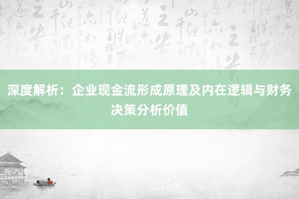 深度解析：企业现金流形成原理及内在逻辑与财务决策分析价值