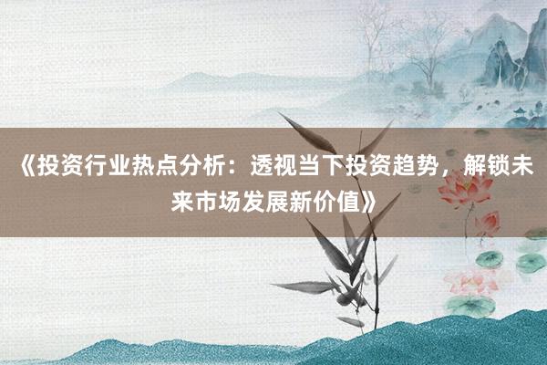 《投资行业热点分析：透视当下投资趋势，解锁未来市场发展新价值》