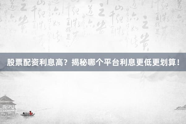 股票配资利息高？揭秘哪个平台利息更低更划算！