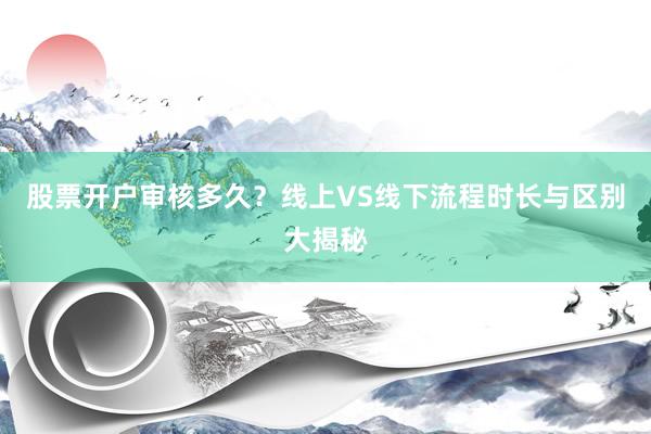 股票开户审核多久？线上VS线下流程时长与区别大揭秘