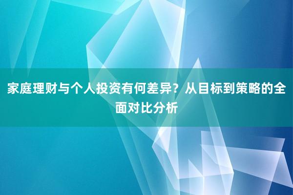 家庭理财与个人投资有何差异?从目标到策略的全面对比分析