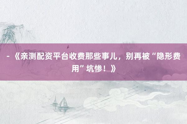 - 《亲测配资平台收费那些事儿，别再被“隐形费用”坑惨！》