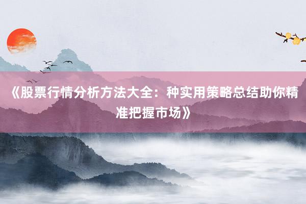 《股票行情分析方法大全：种实用策略总结助你精准把握市场》