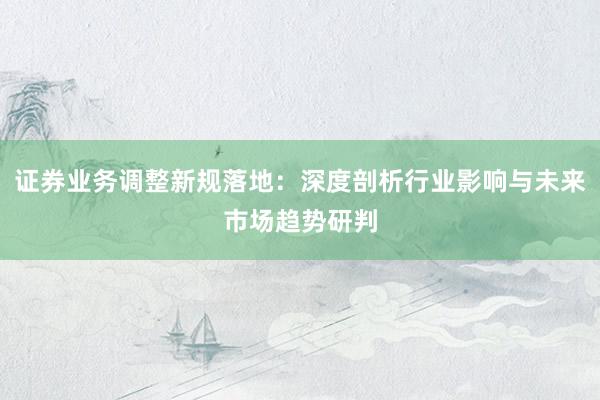 证券业务调整新规落地：深度剖析行业影响与未来市场趋势研判