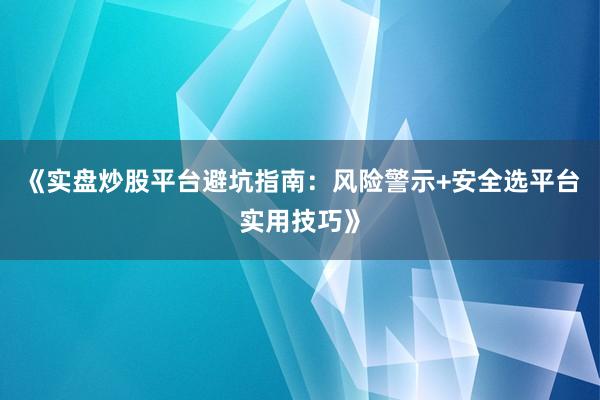 《实盘炒股平台避坑指南：风险警示+安全选平台实用技巧》
