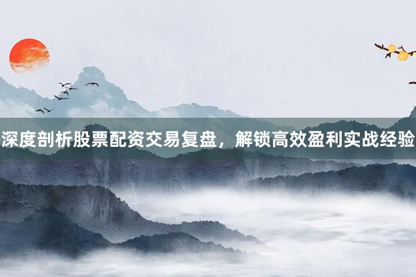 深度剖析股票配资交易复盘，解锁高效盈利实战经验