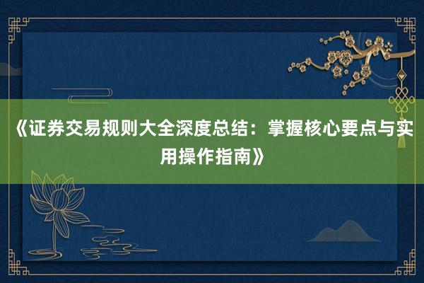 《证券交易规则大全深度总结：掌握核心要点与实用操作指南》