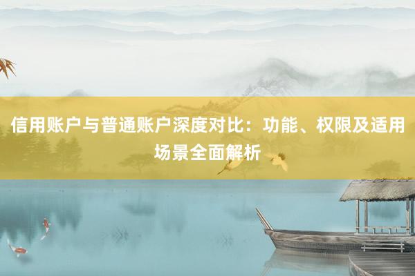 信用账户与普通账户深度对比：功能、权限及适用场景全面解析