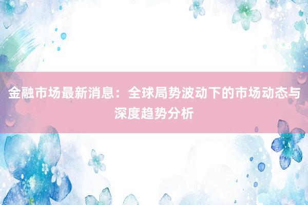 金融市场最新消息:全球局势波动下的市场动态与深度趋势分析