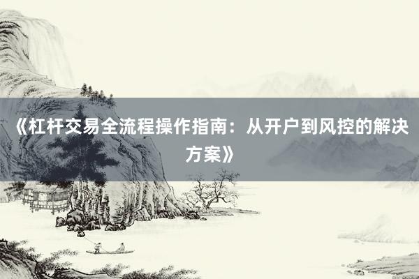 《杠杆交易全流程操作指南：从开户到风控的解决方案》