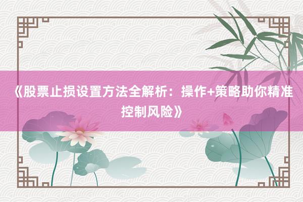 《股票止损设置方法全解析：操作+策略助你精准控制风险》